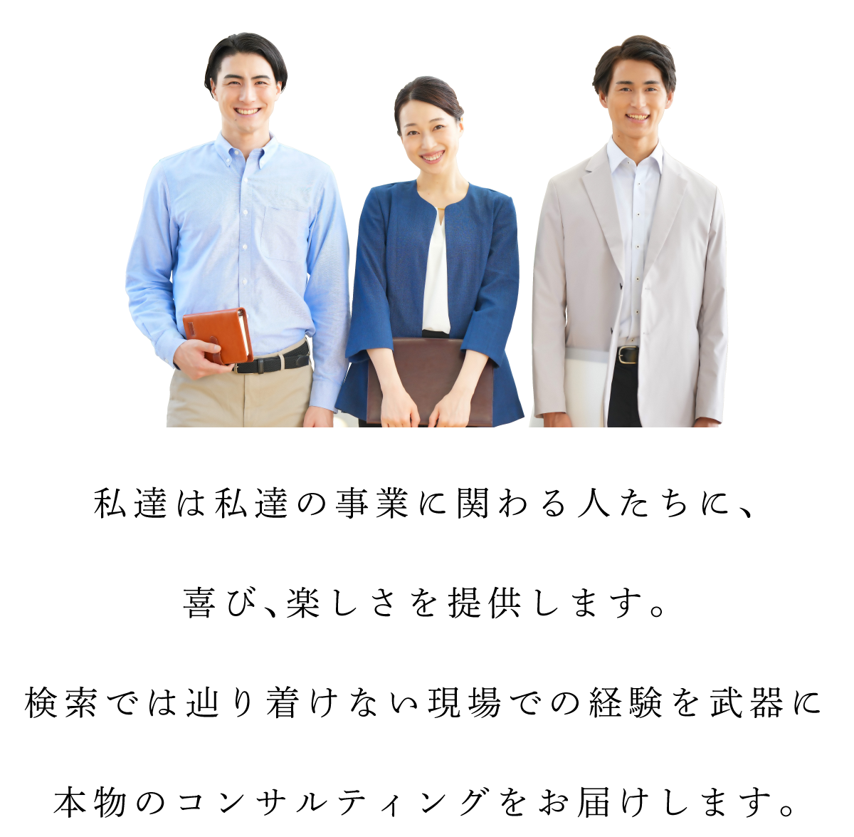 私達は私達の事業に関わる人たちに、喜び、楽しさを提供します。検索では辿り着けない現場での経験を武器に本物のコンサルティングをお届けします。